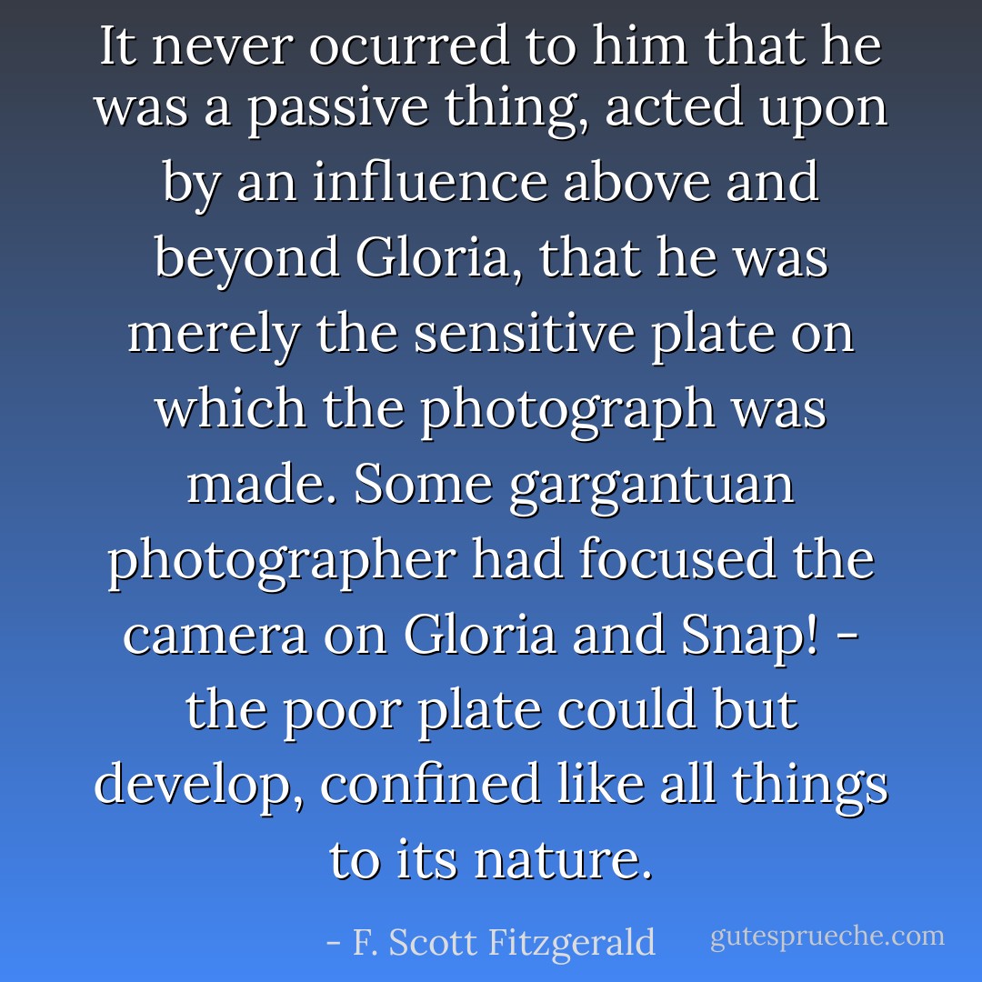 It never ocurred to him that he was a passive thing, acted upon by an influence above and beyond Gloria, that he was merely the sensitive plate on which the photograph was made. Some gargantuan photographer had focused the camera on Gloria and Snap! - the poor plate could but develop, confined like all things to its nature. - F. Scott Fitzgerald
