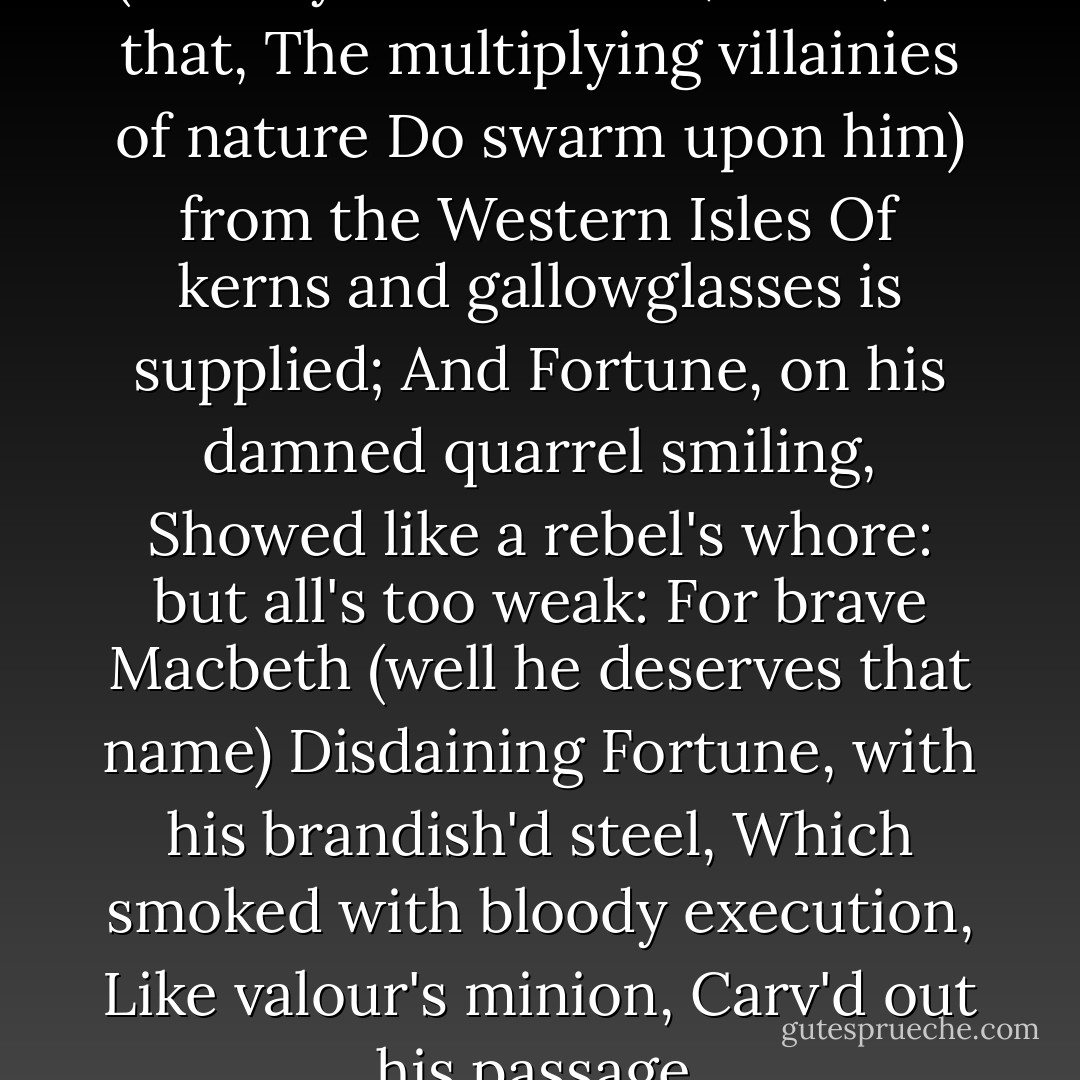 The merciless Macdonald<br />(Worthy to be a rebel, — for, to that,<br />The multiplying villainies of nature<br />Do swarm upon him) from the Western Isles<br />Of kerns and gallowglasses is supplied;<br />And Fortune, on his damned quarrel smiling,<br />Showed like a rebel's whore: but all's too weak:<br />For brave Macbeth (well he deserves that name)<br />Disdaining Fortune, with his brandish'd steel,<br />Which smoked with bloody execution,<br />Like valour's minion,<br />Carv'd out his passage. - William Shakespeare