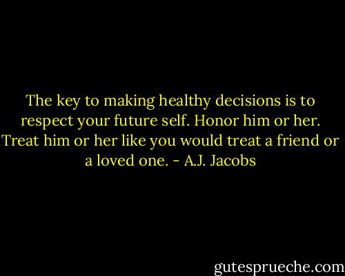 The key to making healthy decisions is to respect your future self. Honor him or her. Treat him or her like you would treat a friend or a loved one. - A.J. Jacobs