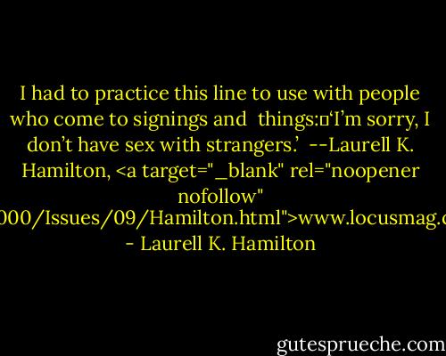 I had to practice this line to use with people who come to signings and <br />things:	‘I’m sorry, I don’t have sex with strangers.’ <br />--Laurell K. Hamilton, <a target="_blank" rel="noopener nofollow" href="http://www.locusmag.com/2000/Issues/09/Hamilton.html">www.locusmag.com/2000/Issues/09/Hamil...</a> - Laurell K. Hamilton