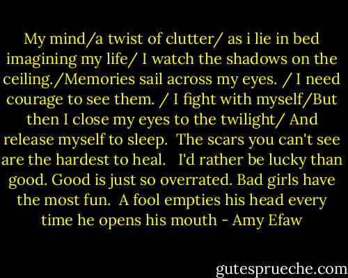 My mind/a twist of clutter/ as i lie in bed imagining my life/ I watch the shadows on the ceiling./Memories sail across my eyes. / I need courage to see them. / I fight with myself/But then I close my eyes to the twilight/ And release myself to sleep.<br /><br />The scars you can't see are the hardest to heal.<br /><br /><br />I'd rather be lucky than good. Good is just so overrated. Bad girls have the most fun.<br /><br />A fool empties his head every time he opens his mouth - Amy Efaw