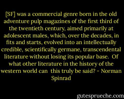 [SF] was a commercial genre born in the old adventure pulp magazines<br />of the first third of the twentieth century, aimed primarily at<br />adolescent males, which, over the decades, in fits and starts,<br />evolved into an intellectually credible, scientifically germane,<br />transcendental literature without losing its popular base.<br /><br />Of what other literature in the history of the western world can <br />this truly be said? - Norman Spinrad