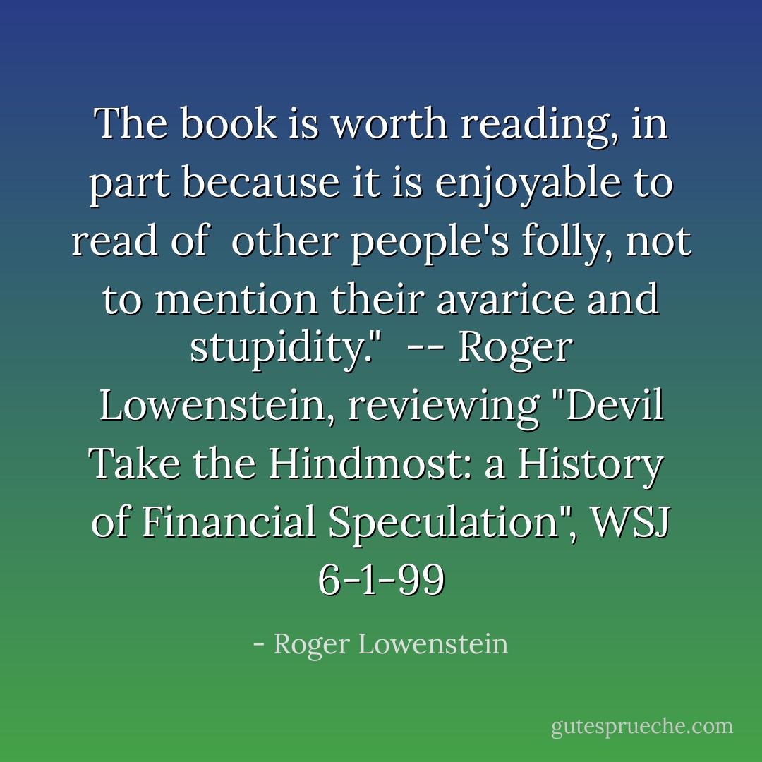 The book is worth reading, in part because it is enjoyable to read of<br /> other people's folly, not to mention their avarice and stupidity."<br /> -- Roger Lowenstein, reviewing "Devil Take the Hindmost: a History<br /> of Financial Speculation", WSJ 6-1-99 - Roger Lowenstein
