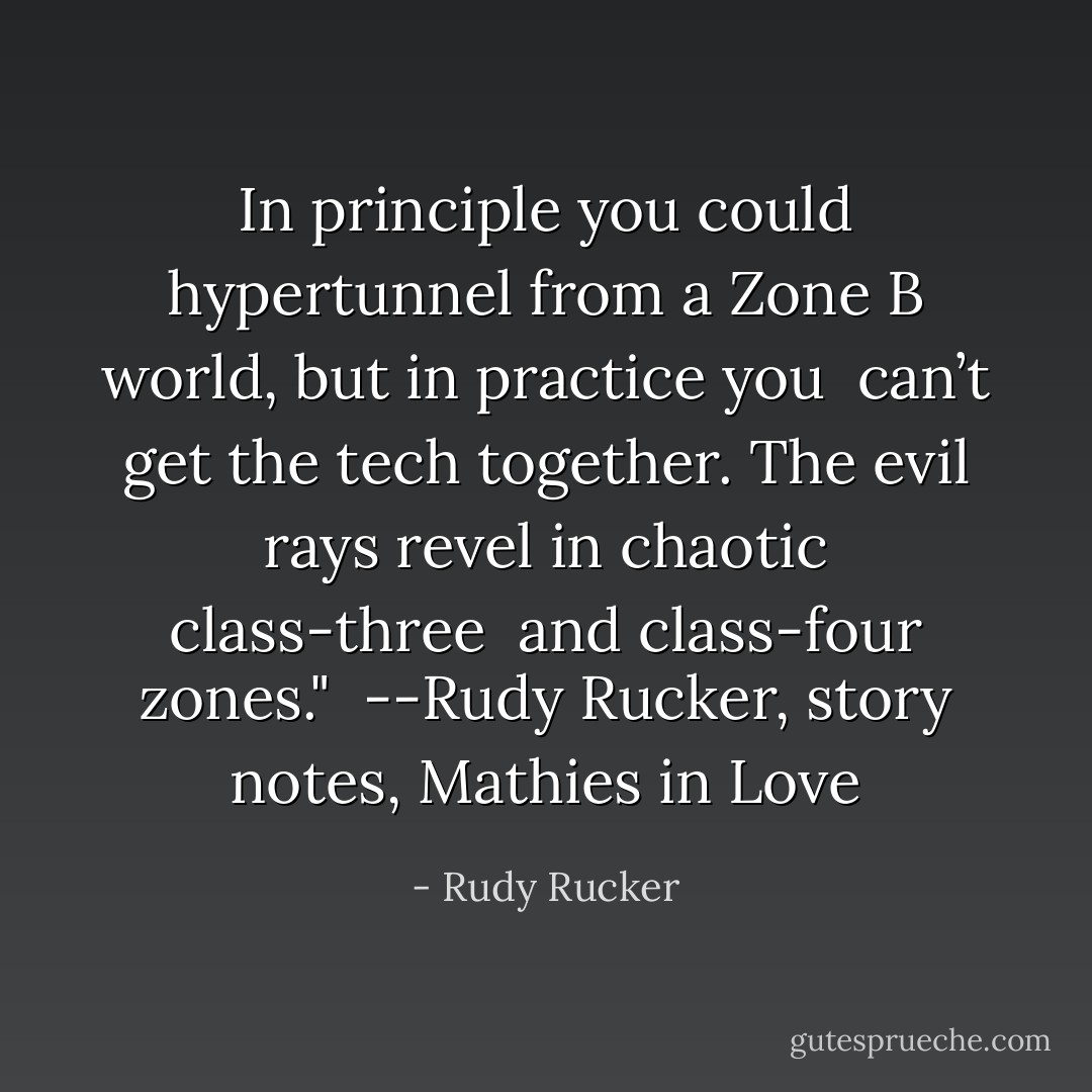 In principle you could hypertunnel from a Zone B world, but in practice you <br />can’t get the tech together. The evil rays revel in chaotic class-three <br />and class-four zones."<br /><br />--Rudy Rucker, story notes, Mathies in Love - Rudy Rucker