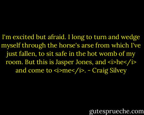 I'm excited but afraid. I long to turn and wedge myself through the horse's arse from which I've just fallen, to sit safe in the hot womb of my room. But this is Jasper Jones, and <i>he</i> and come to <i>me</i>. - Craig Silvey
