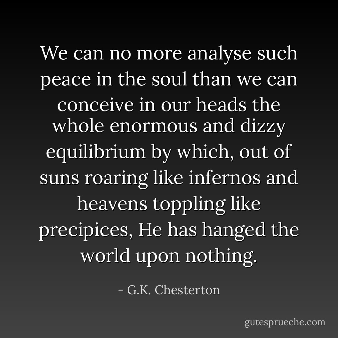 We can no more analyse such peace in the soul than we can conceive in our heads the whole enormous and dizzy equilibrium by which, out of suns roaring like infernos and heavens toppling like precipices, He has hanged the world upon nothing. - G.K. Chesterton