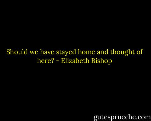 Should we have stayed home and thought of here? - Elizabeth Bishop