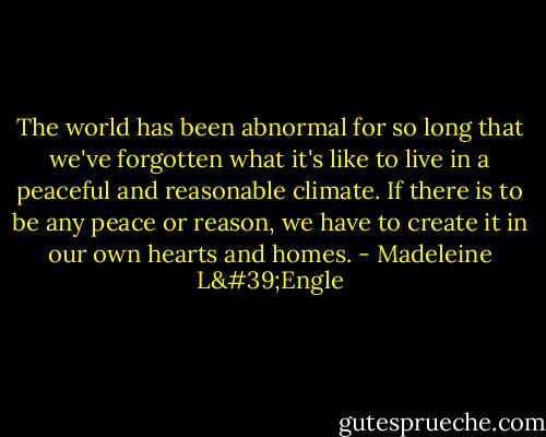 The world has been abnormal for so long that we've forgotten what it's like to live in a peaceful and reasonable climate. If there is to be any peace or reason, we have to create it in our own hearts and homes. - Madeleine L'Engle