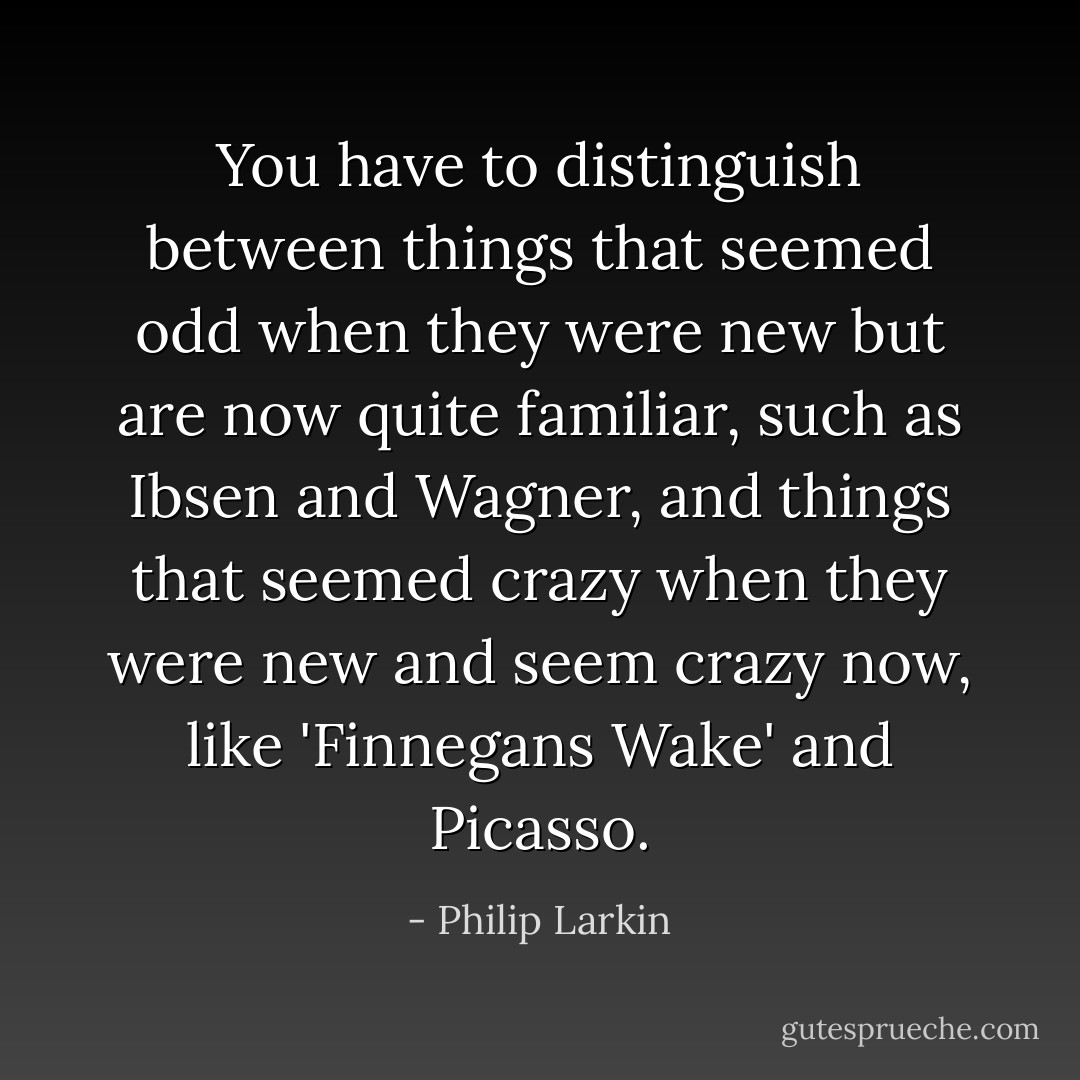 You have to distinguish between things that seemed odd when they were new but are now quite familiar, such as Ibsen and Wagner, and things that seemed crazy when they were new and seem crazy now, like 'Finnegans Wake' and Picasso. - Philip Larkin