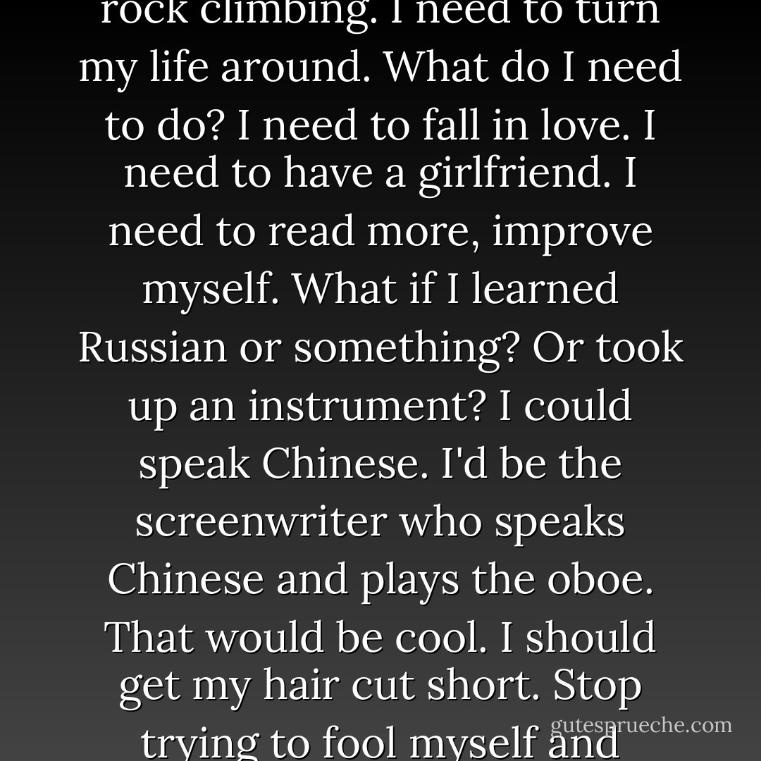 Do I have an original thought in my head? My bald head. Maybe if I were happier, my hair wouldn't be falling out.<br />Life is short. I need to make the most of it. Today is the first day of the rest of my life. I'm a walking cliché.<br />I really need to go to the doctor and have my leg checked. There's something wrong. A bump. The dentist called again. I'm way overdue. If I stop putting things off, I would be happier. All I do is sit on my fat ass. If my ass wasn't fat I would be happier. I wouldn't have to wear these shirts with the tails out all the time. Like that's fooling anyone. Fat ass.<br />I should start jogging again. Five miles a day. Really do it this time. Maybe rock climbing. I need to turn my life around. What do I need to do? I need to fall in love. I need to have a girlfriend. I need to read more, improve myself. What if I learned Russian or something? Or took up an instrument? I could speak Chinese. I'd be the screenwriter who speaks Chinese and plays the oboe. That would be cool.<br />I should get my hair cut short. Stop trying to fool myself and everyone else into thinking I have a full head of hair. How pathetic is that?<br />Just be real. Confident. Isn't that what women are attracted to? Men don't have to be attractive. But that's not true. Especially these days. Almost as much pressure on men as there is on women these days.<br />Why should I be made to feel I have to apologize for my existence? Maybe it's my brain chemistry. Maybe that's what's wrong with me. Bad chemistry. All my problems and anxiety can be reduced to a chemical imbalance or some kind of misfiring synapses. I need to get help for that.<br />But I'll still be ugly though.<br />Nothing's gonna change that.  - Charlie Kaufman