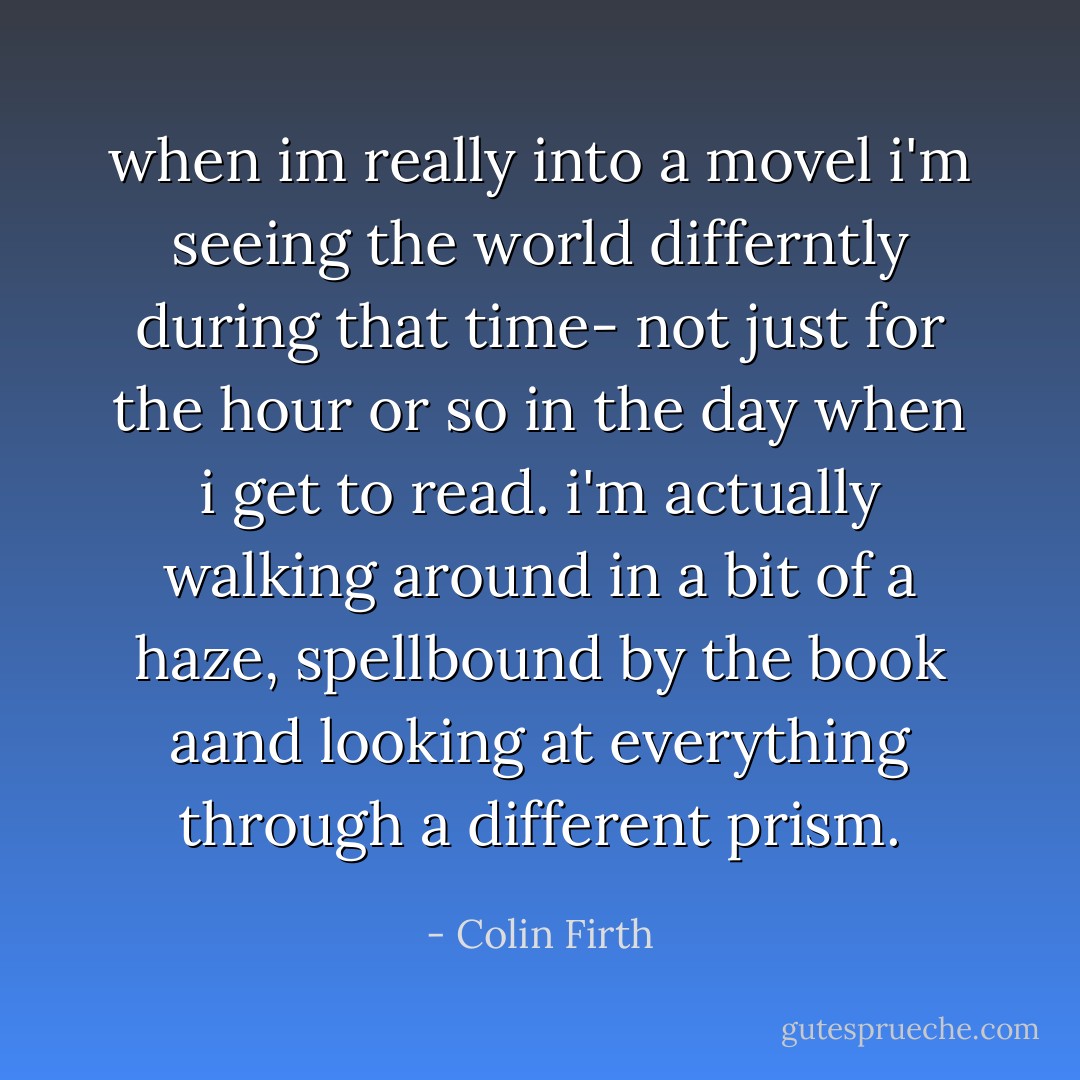 when im really into a movel i'm seeing the world differntly during that time- not just for the hour or so in the day when i get to read. i'm actually walking around in a bit of a haze, spellbound by the book aand looking at everything through a different prism. - Colin Firth