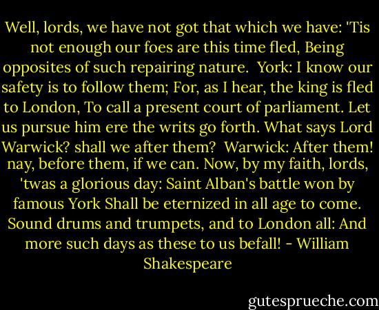 Well, lords, we have not got that which we have:<br />'Tis not enough our foes are this time fled,<br />Being opposites of such repairing nature.<br /><br />York:<br />I know our safety is to follow them;<br />For, as I hear, the king is fled to London,<br />To call a present court of parliament.<br />Let us pursue him ere the writs go forth.<br />What says Lord Warwick? shall we after them?<br /><br />Warwick:<br />After them! nay, before them, if we can.<br />Now, by my faith, lords, 'twas a glorious day:<br />Saint Alban's battle won by famous York<br />Shall be eternized in all age to come.<br />Sound drums and trumpets, and to London all:<br />And more such days as these to us befall! - William Shakespeare