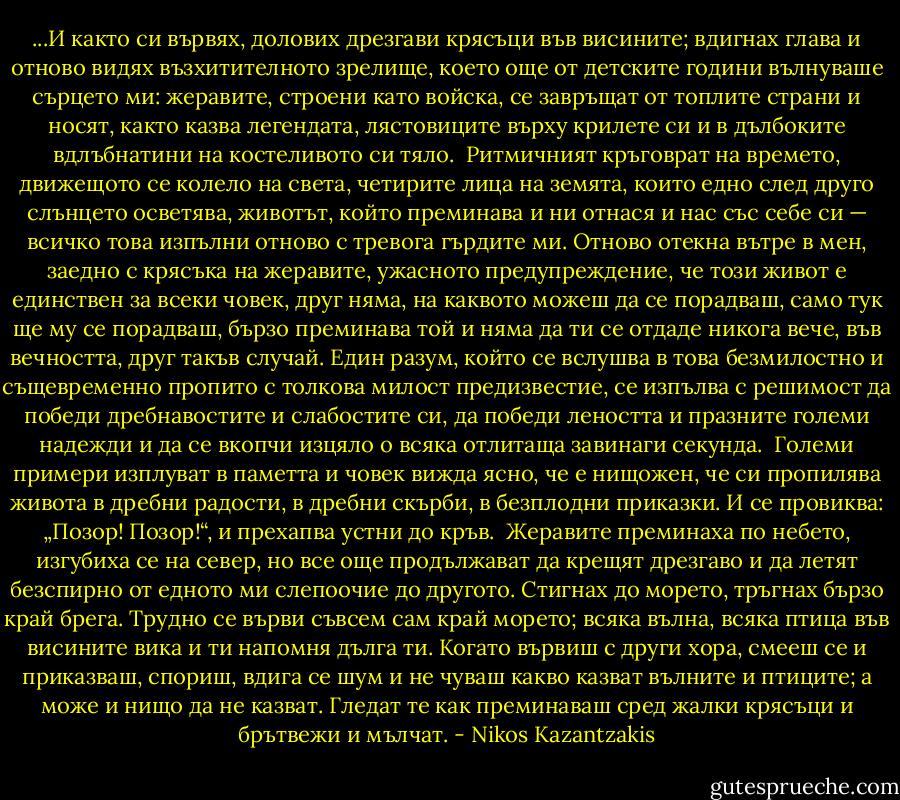 ...И както си вървях, долових дрезгави крясъци във висините; вдигнах глава и отново видях възхитителното зрелище, което още от детските години вълнуваше сърцето ми: жеравите, строени като войска, се завръщат от топлите страни и носят, както казва легендата, лястовиците върху крилете си и в дълбоките вдлъбнатини на костеливото си тяло.<br /><br />Ритмичният кръговрат на времето, движещото се колело на света, четирите лица на земята, които едно след друго слънцето осветява, животът, който преминава и ни отнася и нас със себе си — всичко това изпълни отново с тревога гърдите ми. Отново отекна вътре в мен, заедно с крясъка на жеравите, ужасното предупреждение, че този живот е единствен за всеки човек, друг няма, на каквото можеш да се порадваш, само тук ще му се порадваш, бързо преминава той и няма да ти се отдаде никога вече, във вечността, друг такъв случай.<br />Един разум, който се вслушва в това безмилостно и същевременно пропито с толкова милост предизвестие, се изпълва с решимост да победи дребнавостите и слабостите си, да победи леността и празните големи надежди и да се вкопчи изцяло о всяка отлитаща завинаги секунда.<br /><br />Големи примери изплуват в паметта и човек вижда ясно, че е нищожен, че си пропилява живота в дребни радости, в дребни скърби, в безплодни приказки. И се провиква: „Позор! Позор!“, и прехапва устни до кръв.<br /><br />Жеравите преминаха по небето, изгубиха се на север, но все още продължават да крещят дрезгаво и да летят безспирно от едното ми слепоочие до другото.<br />Стигнах до морето, тръгнах бързо край брега. Трудно се върви съвсем сам край морето; всяка вълна, всяка птица във висините вика и ти напомня дълга ти. Когато вървиш с други хора, смееш се и приказваш, спориш, вдига се шум и не чуваш какво казват вълните и птиците; а може и нищо да не казват. Гледат те как преминаваш сред жалки крясъци и брътвежи и мълчат. - Nikos Kazantzakis