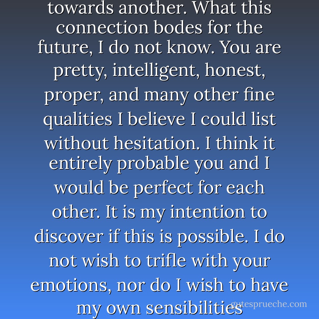 Miss Bennet, I shall be completely blunt and honest and beg your pardon if I cross a line in some manner; however, I sense you are requesting a candid response.” He paused, awaiting her favour until she nodded. “I feel drawn to you in a way I do not totally understand, yet there it is. I have never felt so inclined towards another. What this connection bodes for the future, I do not know. You are pretty, intelligent, honest, proper, and many other fine qualities I believe I could list without hesitation. I think it entirely probable you and I would be perfect for each other. It is my intention to discover if this is possible. I do not wish to trifle with your emotions, nor do I wish to have my own sensibilities manipulated; therefore, if you cannot imagine even the remotest chance of returning affection, tell me now and I shall abide by your pleasure. On the other hand, if you sense, even vaguely, a returned interest in me, then let us proceed with willing minds and hearts. - Sharon Lathan