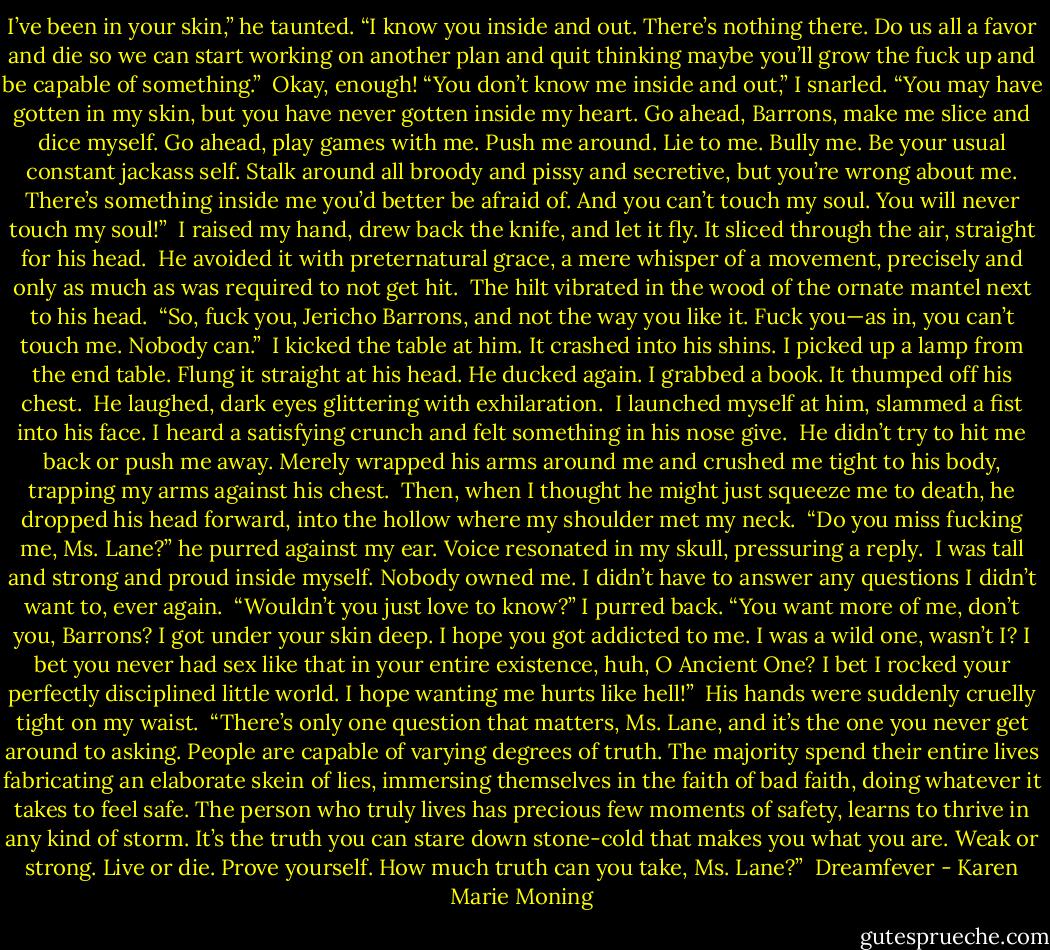 I’ve been in your skin,” he taunted. “I know you inside and out. There’s nothing there. Do us all a favor and die so we can start working on another plan and quit thinking maybe you’ll grow the fuck up and be capable of something.”<br /><br />Okay, enough! “You don’t know me inside and out,” I snarled. “You may have gotten in my skin, but you have never gotten inside my heart. Go ahead, Barrons, make me slice and dice myself. Go ahead, play games with me. Push me around. Lie to me. Bully me. Be your usual constant jackass self. Stalk around all broody and pissy and secretive, but you’re wrong about me. There’s something inside me you’d better be afraid of. And you can’t touch my soul. You will never touch my soul!”<br /><br />I raised my hand, drew back the knife, and let it fly. It sliced through the air, straight for his head.<br /><br />He avoided it with preternatural grace, a mere whisper of a movement, precisely and only as much as was required to not get hit.<br /><br />The hilt vibrated in the wood of the ornate mantel next to his head.<br /><br />“So, fuck you, Jericho Barrons, and not the way you like it. Fuck you—as in, you can’t touch me. Nobody can.”<br /><br />I kicked the table at him. It crashed into his shins. I picked up a lamp from the end table. Flung it straight at his head. He ducked again. I grabbed a book. It thumped off his chest.<br /><br />He laughed, dark eyes glittering with exhilaration.<br /><br />I launched myself at him, slammed a fist into his face. I heard a satisfying crunch and felt something in his nose give.<br /><br />He didn’t try to hit me back or push me away. Merely wrapped his arms around me and crushed me tight to his body, trapping my arms against his chest.<br /><br />Then, when I thought he might just squeeze me to death, he dropped his head forward, into the hollow where my shoulder met my neck.<br /><br />“Do you miss fucking me, Ms. Lane?” he purred against my ear. Voice resonated in my skull, pressuring a reply.<br /><br />I was tall and strong and proud inside myself. Nobody owned me. I didn’t have to answer any questions I didn’t want to, ever again.<br /><br />“Wouldn’t you just love to know?” I purred back. “You want more of me, don’t you, Barrons? I got under your skin deep. I hope you got addicted to me. I was a wild one, wasn’t I? I bet you never had sex like that in your entire existence, huh, O Ancient One? I bet I rocked your perfectly disciplined little world. I hope wanting me hurts like hell!”<br /><br />His hands were suddenly cruelly tight on my waist.<br /><br />“There’s only one question that matters, Ms. Lane, and it’s the one you never get around to asking. People are capable of varying degrees of truth. The majority spend their entire lives fabricating an elaborate skein of lies, immersing themselves in the faith of bad faith, doing whatever it takes to feel safe. The person who truly lives has precious few moments of safety, learns to thrive in any kind of storm. It’s the truth you can stare down stone-cold that makes you what you are. Weak or strong. Live or die. Prove yourself. How much truth can you take, Ms. Lane?”<br /><br />Dreamfever - Karen Marie Moning