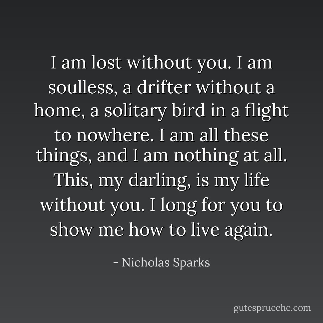 I am lost without you. I am soulless, a drifter without a home, a solitary bird in a flight to nowhere. I am all these things, and I am nothing at all. This, my darling, is my life without you. I long for you to show me how to live again. - Nicholas Sparks