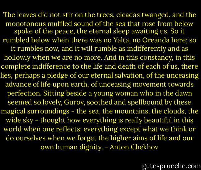 The leaves did not stir on the trees, cicadas twanged, and the monotonous muffled sound of the sea that rose from below spoke of the peace, the eternal sleep awaiting us. So it rumbled below when there was no Yalta, no Oreanda here; so it rumbles now, and it will rumble as indifferently and as hollowly when we are no more. And in this constancy, in this complete indifference to the life and death of each of us, there lies, perhaps a pledge of our eternal salvation, of the unceasing advance of life upon earth, of unceasing movement towards perfection. Sitting beside a young woman who in the dawn seemed so lovely, Gurov, soothed and spellbound by these magical surroundings - the sea, the mountains, the clouds, the wide sky - thought how everything is really beautiful in this world when one reflects: everything except what we think or do ourselves when we forget the higher aims of life and our own human dignity. - Anton Chekhov