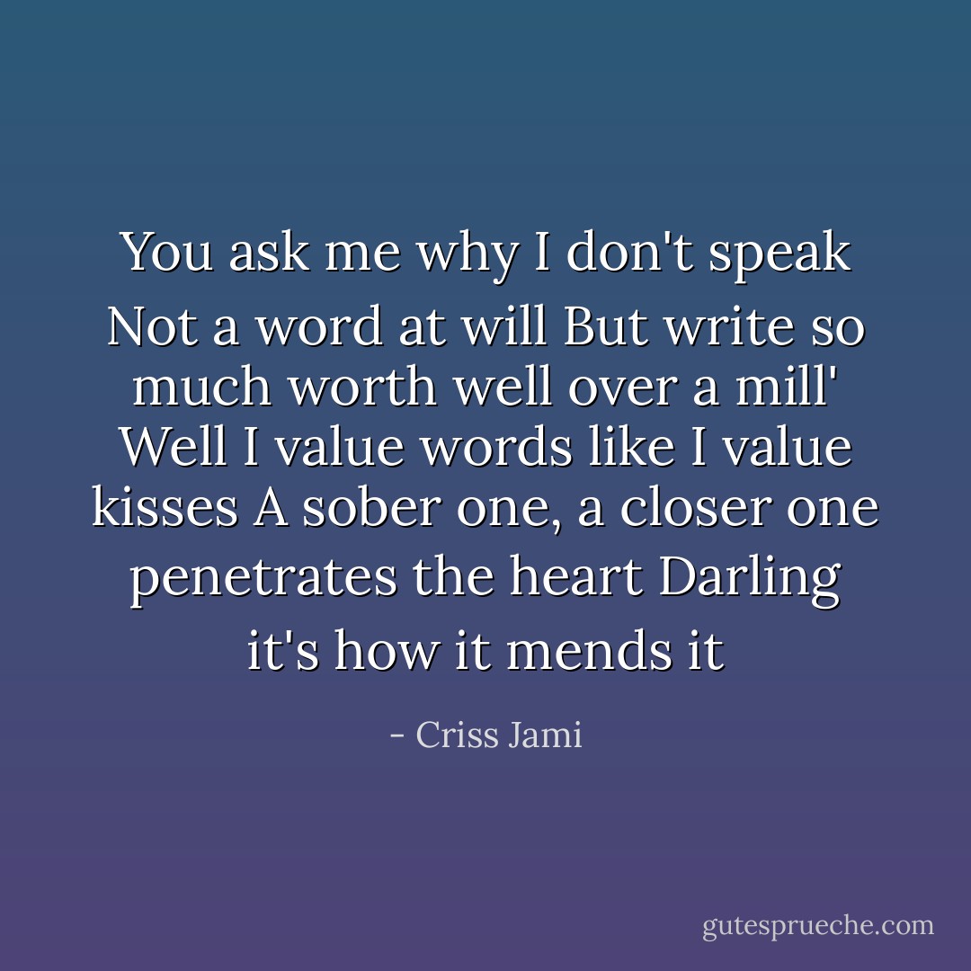 You ask me why I don't speak<br />Not a word at will<br />But write so much worth well over a mill'<br />Well I value words like I value kisses<br />A sober one, a closer one penetrates the heart<br />Darling it's how it mends it - Criss Jami