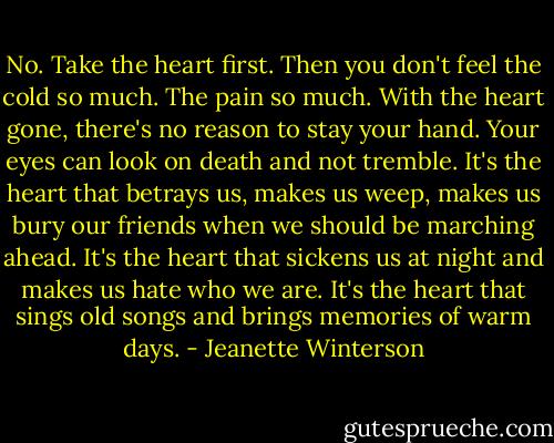 No. Take the heart first. Then you don't feel the cold so much. The pain so much. With the heart gone, there's no reason to stay your hand. Your eyes can look on death and not tremble. It's the heart that betrays us, makes us weep, makes us bury our friends when we should be marching ahead. It's the heart that sickens us at night and makes us hate who we are. It's the heart that sings old songs and brings memories of warm days. - Jeanette Winterson