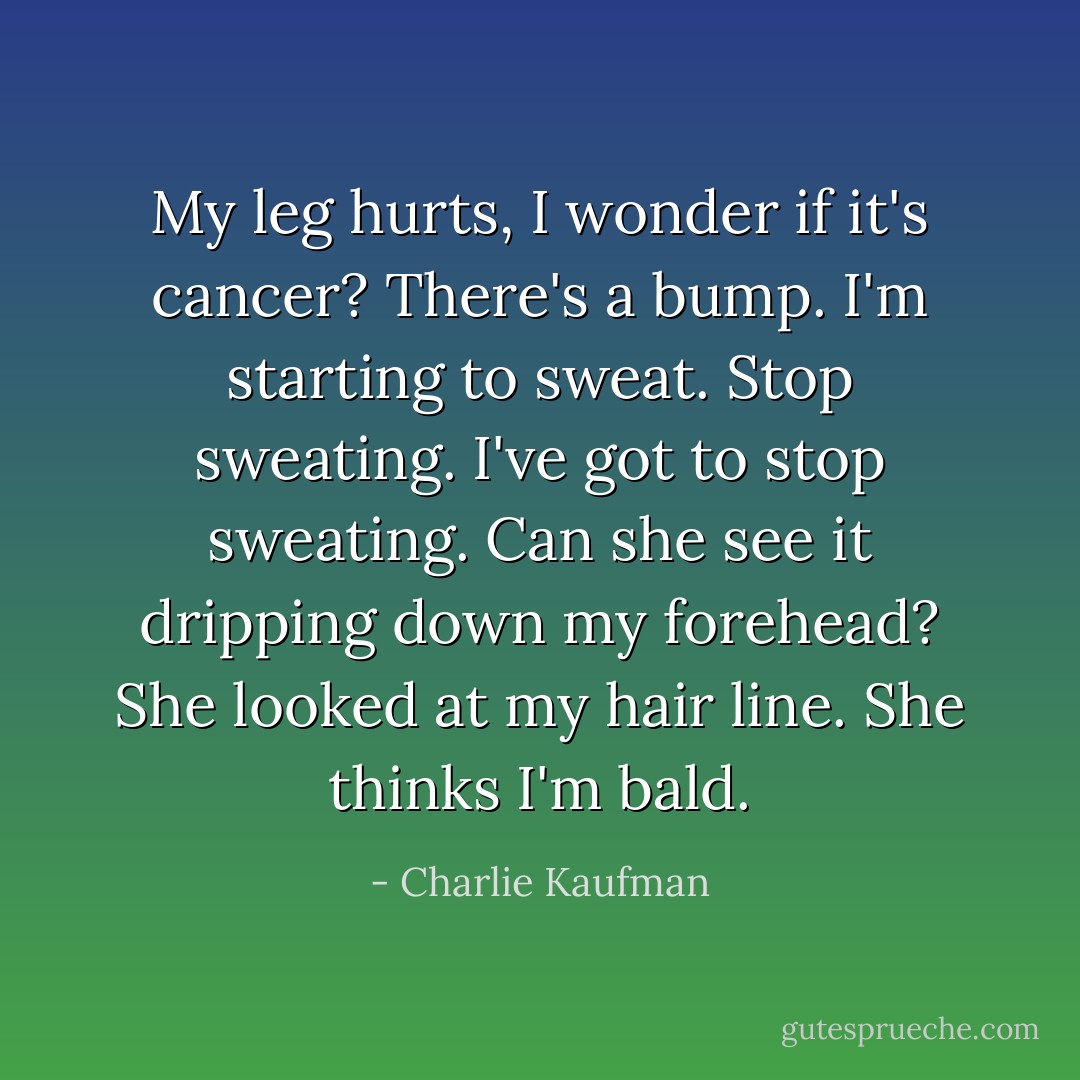 My leg hurts, I wonder if it's cancer? There's a bump. I'm starting to sweat. Stop sweating. I've got to stop sweating.<br />Can she see it dripping down my forehead? She looked at my hair line. She thinks I'm bald. - Charlie Kaufman