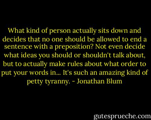 What kind of person actually sits down and decides that no one should be allowed to end a sentence with a preposition? Not even decide what ideas you should or shouldn't talk about, but to actually make rules about what order to put your words in... It's such an amazing kind of petty tyranny. - Jonathan Blum