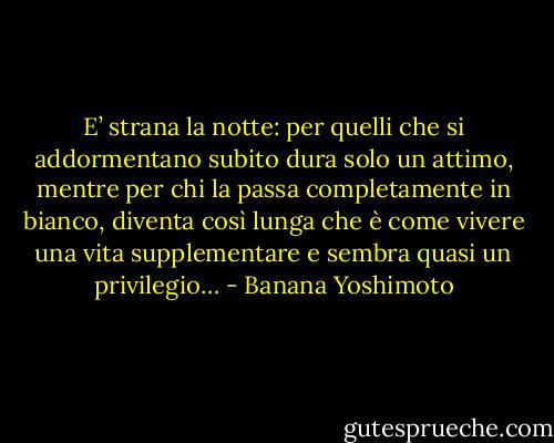 E’ strana la notte: per quelli che si addormentano subito dura solo un attimo, mentre per chi la passa completamente in bianco, diventa così lunga che è come vivere una vita supplementare e sembra quasi un privilegio… - Banana Yoshimoto