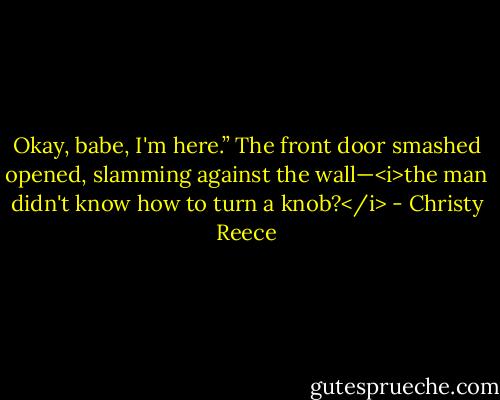 Okay, babe, I'm here.”<br />The front door smashed opened, slamming against the wall—<i>the man didn't know how to turn a knob?</i> - Christy Reece