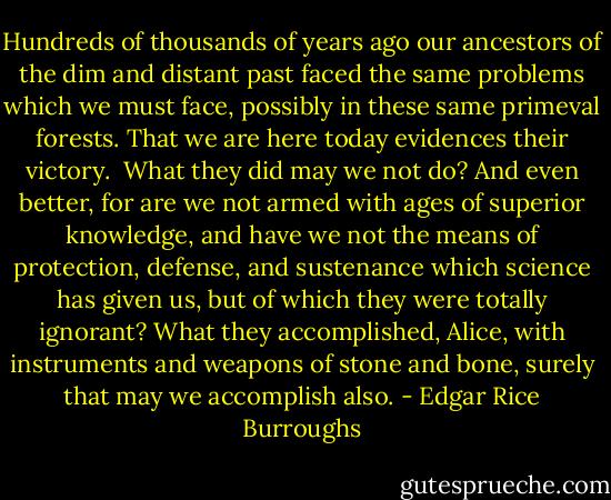 Hundreds of thousands of years ago our ancestors of the dim and distant past faced the same problems which we must face, possibly in these same primeval forests. That we are here today evidences their victory.<br /><br />What they did may we not do? And even better, for are we not armed with ages of superior knowledge, and have we not the means of protection, defense, and sustenance which science has given us, but of which they were totally ignorant? What they accomplished, Alice, with instruments and weapons of stone and bone, surely that may we accomplish also. - Edgar Rice Burroughs