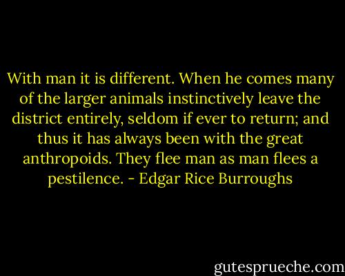 With man it is different. When he comes many of the larger animals instinctively leave the district entirely, seldom if ever to return; and thus it has always been with the great anthropoids. They flee man as man flees a pestilence. - Edgar Rice Burroughs