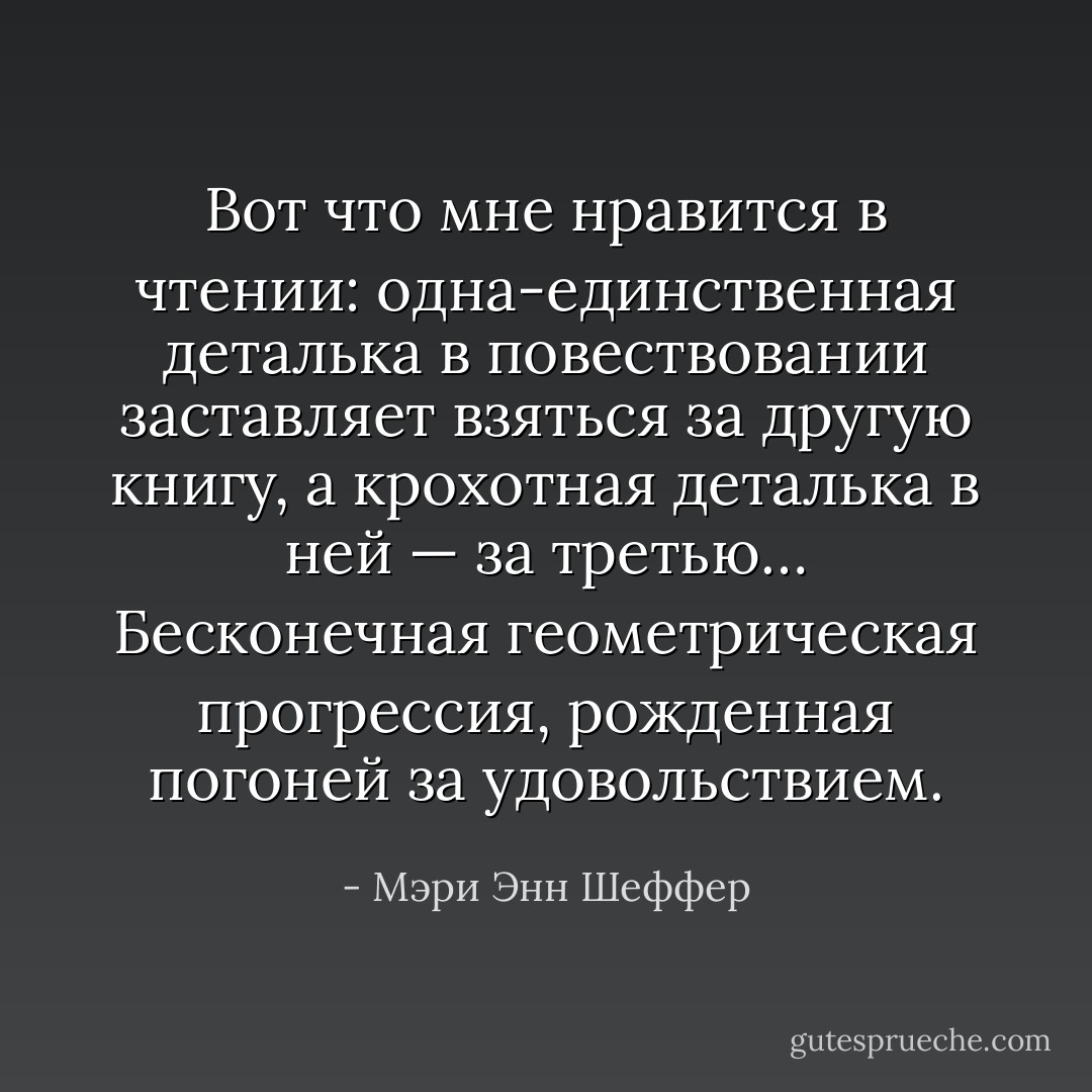 Вот что мне нравится в чтении: одна-единственная деталька в повествовании заставляет взяться за другую книгу, а крохотная деталька в ней — за третью… Бесконечная геометрическая прогрессия, рожденная погоней за удовольствием. - Мэри Энн Шеффер