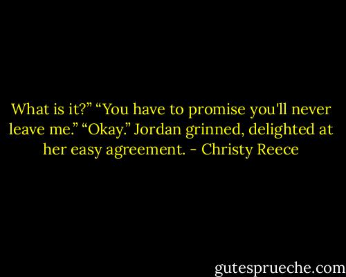What is it?”<br />“You have to promise you'll never leave me.”<br />“Okay.”<br />Jordan grinned, delighted at her easy agreement. - Christy Reece