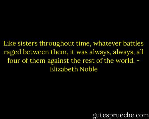 Like sisters throughout time, whatever battles raged between them, it was always, always, all four of them against the rest of the world. - Elizabeth Noble