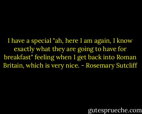 I have a special "ah, here I am again, I know exactly what they are going to have for breakfast" feeling when I get back into Roman Britain, which is very nice. - Rosemary Sutcliff