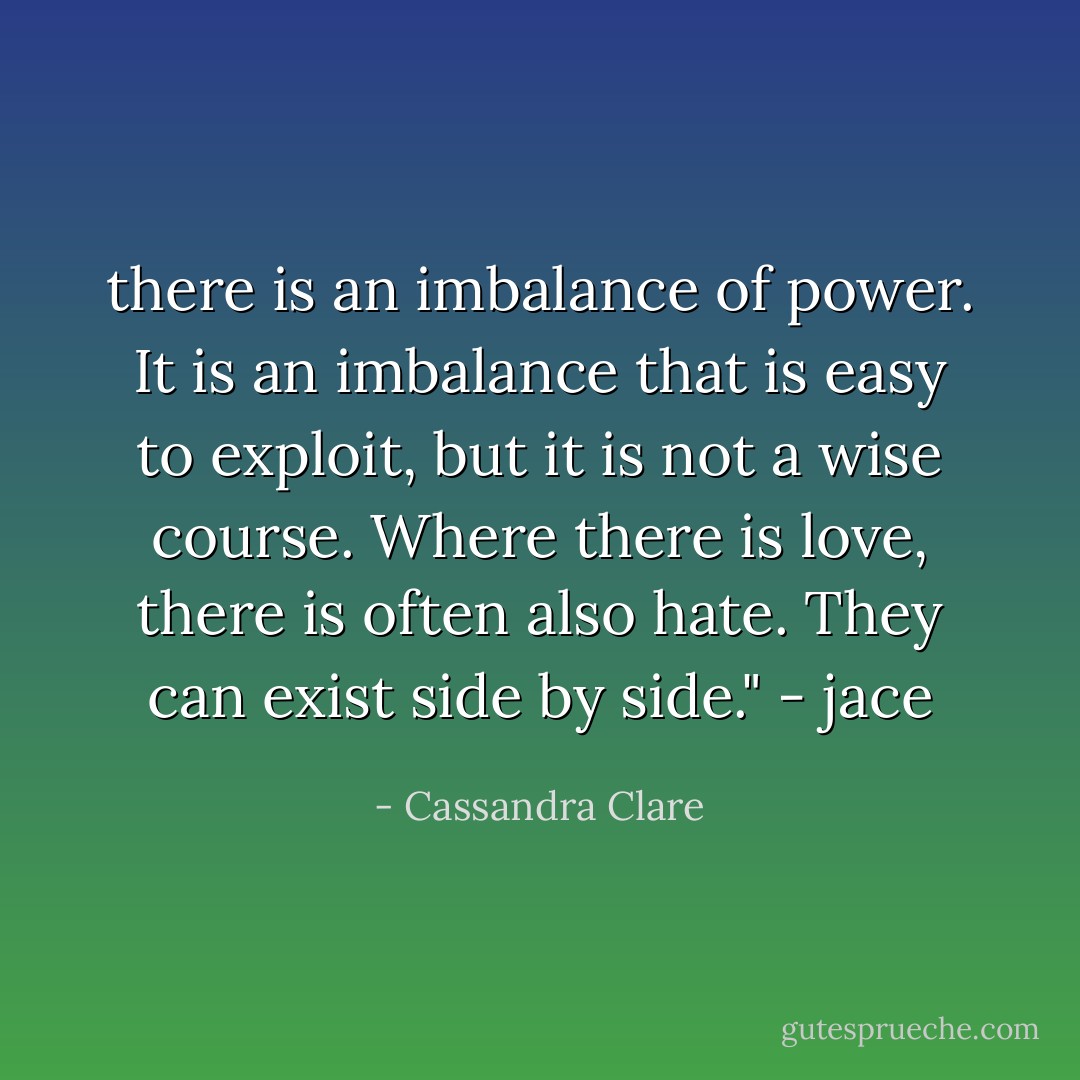 there is an imbalance of power. It is an imbalance that is easy to exploit, but it is not a wise course. Where there is love, there is often also hate. They can exist side by side." - jace - Cassandra Clare