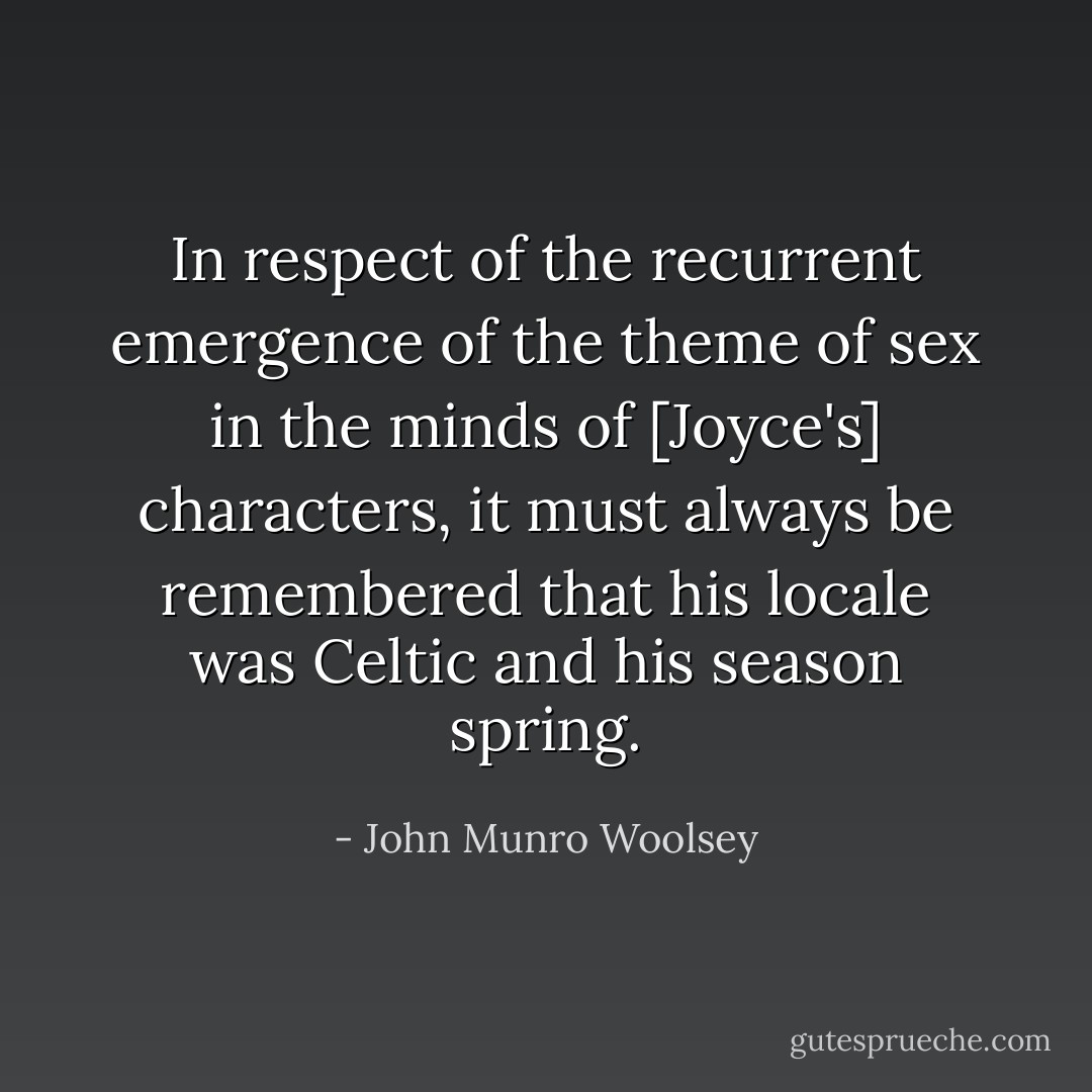 In respect of the recurrent emergence of the theme of sex in the minds of [Joyce's] characters, it must always be remembered that his locale was Celtic and his season spring. - John Munro Woolsey