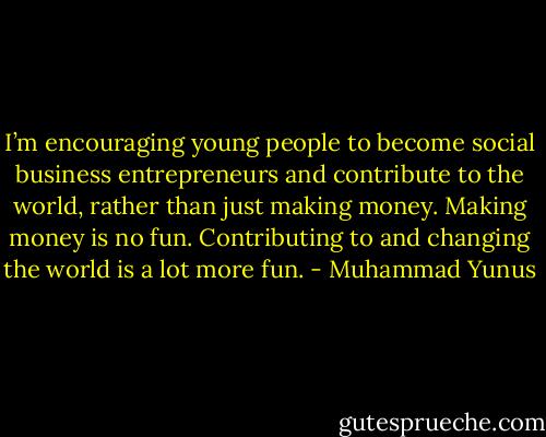 I’m encouraging young people to become social business entrepreneurs and contribute to the world, rather than just making money. Making money is no fun. Contributing to and changing the world is a lot more fun. - Muhammad Yunus