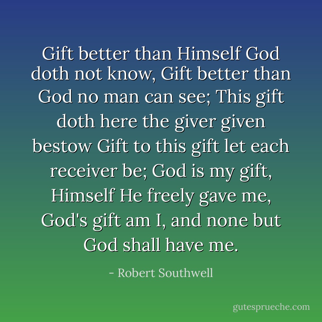 Gift better than Himself God doth not know,<br />Gift better than God no man can see;<br />This gift doth here the giver given bestow<br />Gift to this gift let each receiver be;<br />God is my gift, Himself He freely gave me,<br />God's gift am I, and none but God shall have me. - Robert Southwell