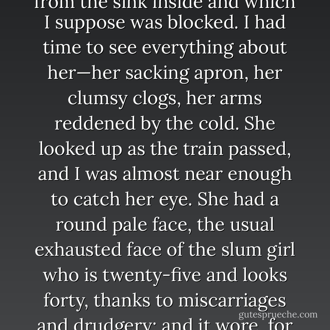 The train bore me away, through the monstrous scenery of slag-heaps, chimneys, piled scrap-iron, foul canals, paths of cindery mud criss-crossed by the prints of clogs. This was March, but the weather had been horribly cold and everywhere there were mounds of blackened snow. As we moved slowly through the outskirts of the town we passed row after row of little grey slum houses running at right angles to the embankment. At the back of one of the houses a young woman was kneeling on the stones, poking a stick up the leaden waste-pipe which ran from the sink inside and which I suppose was blocked. I had time to see everything about her—her sacking apron, her clumsy clogs, her arms reddened by the cold. She looked up as the train passed, and I was almost near enough to catch her eye. She had a round pale face, the usual exhausted face of the slum girl who is twenty-five and looks forty, thanks to miscarriages and drudgery; and it wore, for the second in which I saw it, the most desolate, hopeless expression I have ever-seen. It struck me then that we are mistaken when we say that ‘It isn’t the same for them as it would be for us,’ and that people bred in the slums can imagine nothing but the slums. For what I saw in her face was not the ignorant suffering of an animal. She knew well enough what was happening to her—understood as well as I did how dreadful a destiny it was to be kneeling there in the bitter cold, on the slimy stones of a slum backyard, poking a stick up a foul drain-pipe. - George Orwell