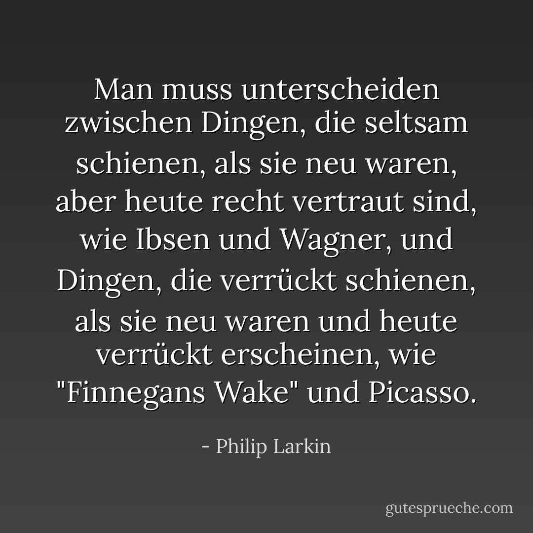Man muss unterscheiden zwischen Dingen, die seltsam schienen, als sie neu waren, aber heute recht vertraut sind, wie Ibsen und Wagner, und Dingen, die verrückt schienen, als sie neu waren und heute verrückt erscheinen, wie "Finnegans Wake" und Picasso. - Philip Larkin<