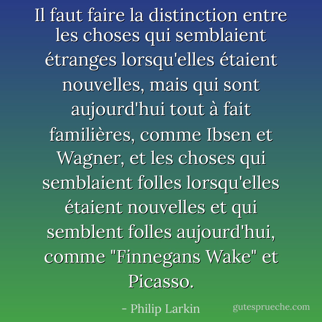 Il faut faire la distinction entre les choses qui semblaient étranges lorsqu'elles étaient nouvelles, mais qui sont aujourd'hui tout à fait familières, comme Ibsen et Wagner, et les choses qui semblaient folles lorsqu'elles étaient nouvelles et qui semblent folles aujourd'hui, comme "Finnegans Wake" et Picasso. - Philip Larkin