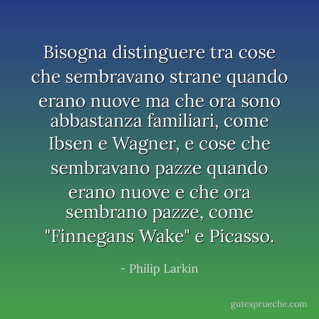 Bisogna distinguere tra cose che sembravano strane quando erano nuove ma che ora sono abbastanza familiari, come Ibsen e Wagner, e cose che sembravano pazze quando erano nuove e che ora sembrano pazze, come "Finnegans Wake" e Picasso. - Philip Larkin