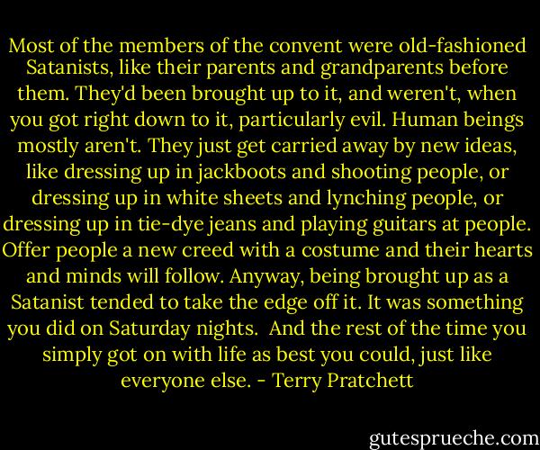 Most of the members of the convent were old-fashioned Satanists, like their parents and grandparents before them. They'd been brought up to it, and weren't, when you got right down to it, particularly evil. Human beings mostly aren't. They just get carried away by new ideas, like dressing up in jackboots and shooting people, or dressing up in white sheets and lynching people, or dressing up in tie-dye jeans and playing guitars at people. Offer people a new creed with a costume and their hearts and minds will follow. Anyway, being brought up as a Satanist tended to take the edge off it. It was something you did on Saturday nights.<br /><br />And the rest of the time you simply got on with life as best you could, just like everyone else. - Terry Pratchett