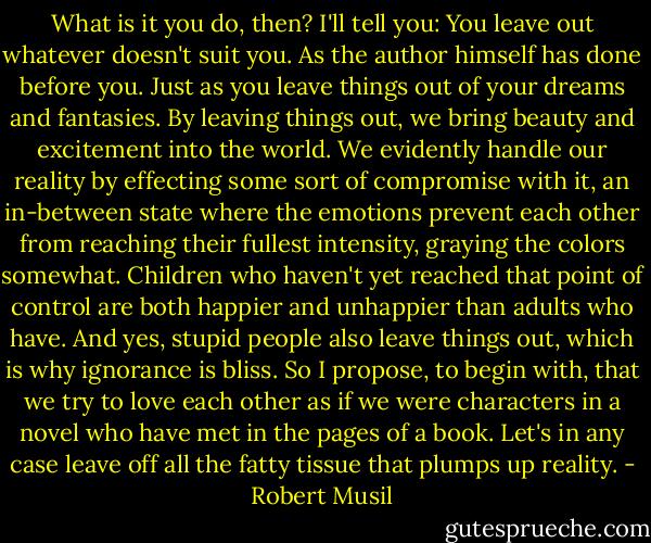 What is it you do, then? I'll tell you: You leave out whatever doesn't suit you. As the author himself has done before you. Just as you leave things out of your dreams and fantasies. By leaving things out, we bring beauty and excitement into the world. We evidently handle our reality by effecting some sort of compromise with it, an in-between state where the emotions prevent each other from reaching their fullest intensity, graying the colors somewhat. Children who haven't yet reached that point of control are both happier and unhappier than adults who have. And yes, stupid people also leave things out, which is why ignorance is bliss. So I propose, to begin with, that we try to love each other as if we were characters in a novel who have met in the pages of a book. Let's in any case leave off all the fatty tissue that plumps up reality. - Robert Musil