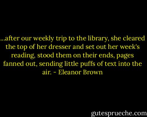...after our weekly trip to the library, she cleared the top of her dresser and set out her week's reading, stood them on their ends, pages fanned out, sending little puffs of text into the air. - Eleanor Brown