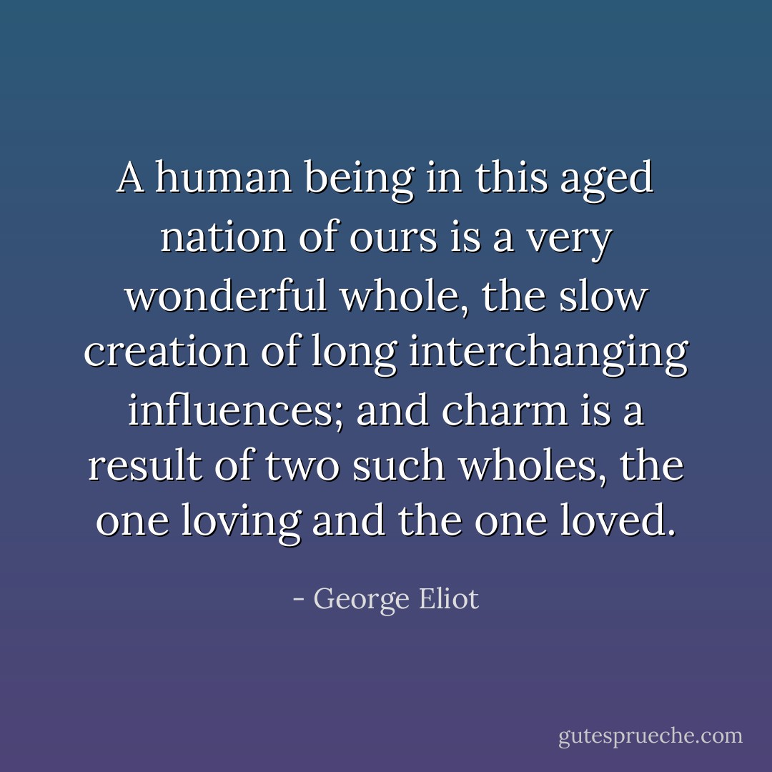 A human being in this aged nation of ours is a very wonderful whole, the slow creation of long interchanging influences; and charm is a result of two such wholes, the one loving and the one loved. - George Eliot