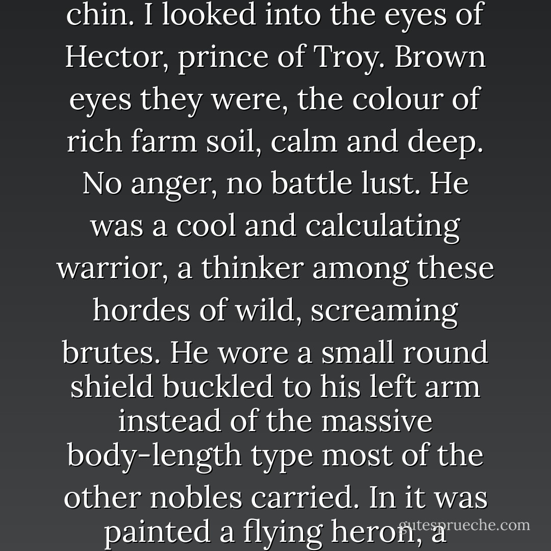 He was close enough so that I could see his face clearly, even with his helmet's cheek flaps tied tightly under his bearded chin. I looked into the eyes of Hector, prince of Troy. Brown eyes they were, the colour of rich farm soil, calm and deep. No anger, no battle lust. He was a cool and calculating warrior, a thinker among these hordes of wild, screaming brutes. He wore a small round shield buckled to his left arm instead of the massive body-length type most of the other nobles carried. In it was painted a flying heron, a strangely peaceful emblem in the midst of all this mayhem and gore. - Ben Bova