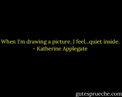 When I'm drawing a picture, I feel...quiet inside. - Katherine Applegate