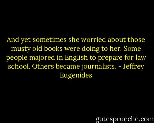 And yet sometimes she worried about those musty old books were doing to her. Some people majored in English to prepare for law school. Others became journalists. - Jeffrey Eugenides