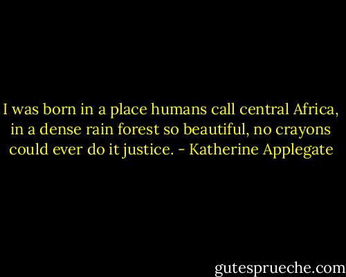 I was born in a place humans call central Africa, in a dense rain forest so beautiful, no crayons could ever do it justice. - Katherine Applegate
