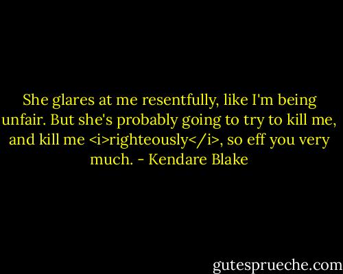 She glares at me resentfully, like I'm being unfair. But she's probably going to try to kill me, and kill me <i>righteously</i>, so eff you very much. - Kendare Blake